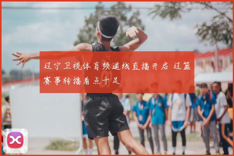 辽宁卫视体育频道线直播开启 辽篮赛事转播看点十足