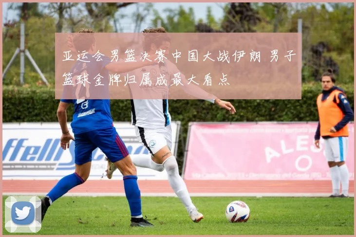 亚运会男篮决赛中国大战伊朗 男子篮球金牌归属成最大看点