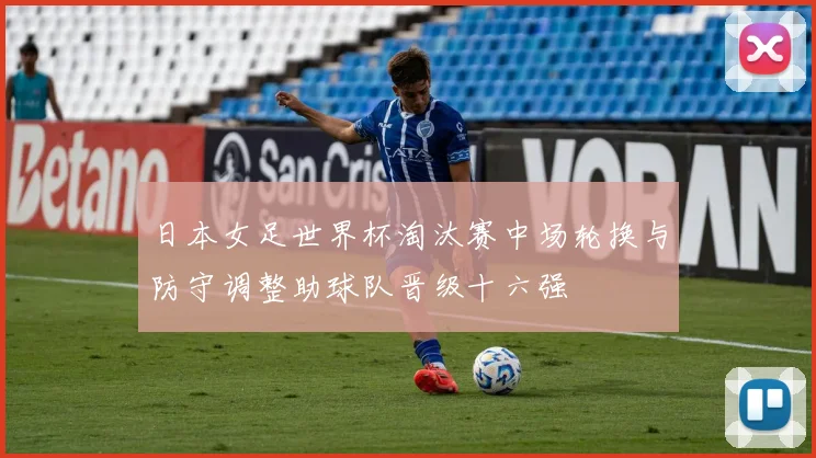 日本女足世界杯淘汰赛中场轮换与防守调整助球队晋级十六强