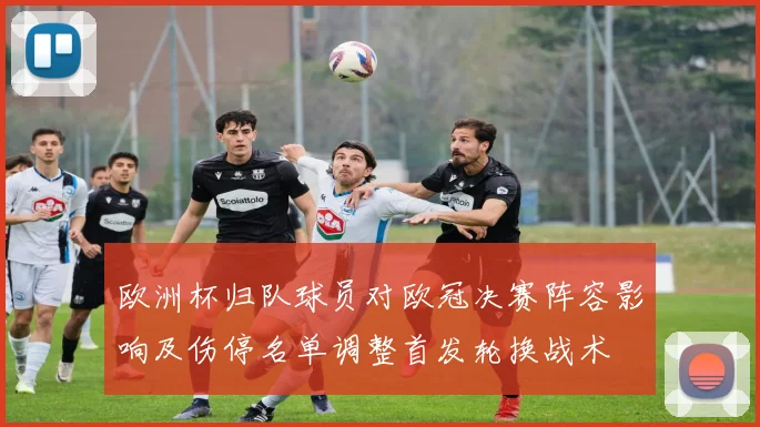 欧洲杯归队球员对欧冠决赛阵容影响及伤停名单调整首发轮换战术