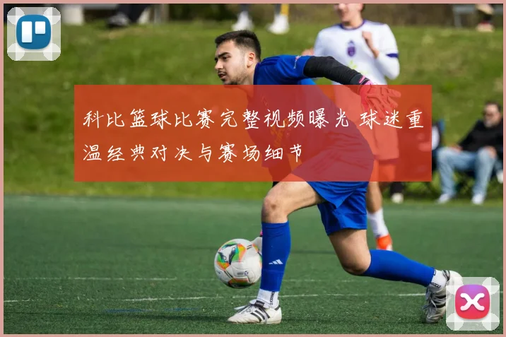 科比篮球比赛完整视频曝光 球迷重温经典对决与赛场细节