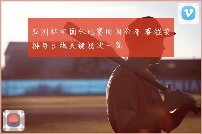 亚洲杯中国队比赛时间公布 赛程安排与出线关键场次一览