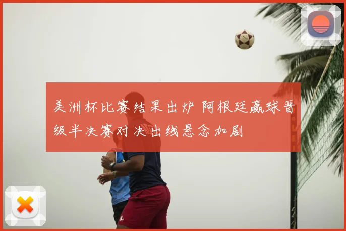 美洲杯比赛结果出炉 阿根廷赢球晋级半决赛对决出线悬念加剧
