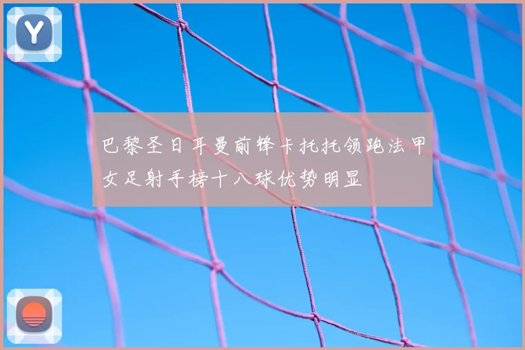 巴黎圣日耳曼前锋卡托托领跑法甲女足射手榜十八球优势明显