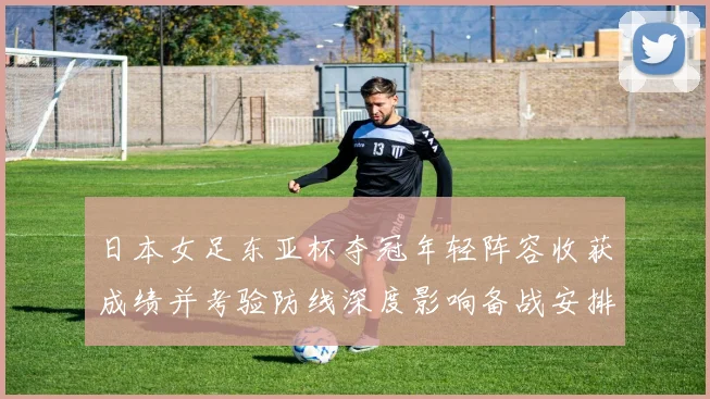 日本女足东亚杯夺冠年轻阵容收获成绩并考验防线深度影响备战安排