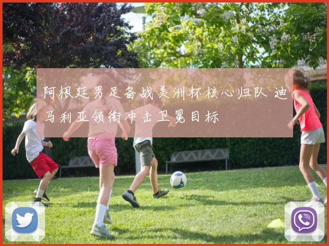 阿根廷男足备战美洲杯核心归队 迪马利亚领衔冲击卫冕目标