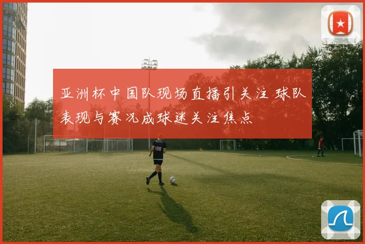 亚洲杯中国队现场直播引关注 球队表现与赛况成球迷关注焦点