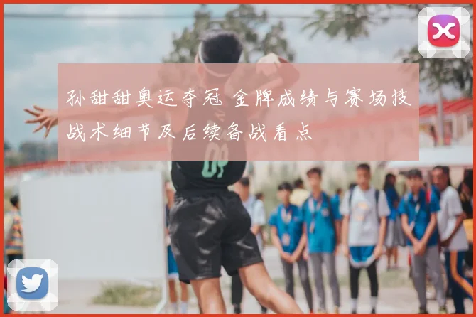 孙甜甜奥运夺冠 金牌成绩与赛场技战术细节及后续备战看点
