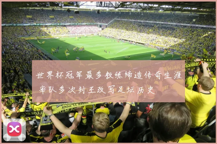 世界杯冠军最多教练缔造传奇生涯 率队多次封王改写足坛历史