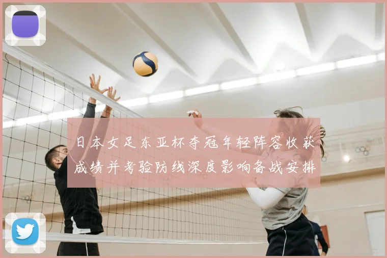 日本女足东亚杯夺冠年轻阵容收获成绩并考验防线深度影响备战安排