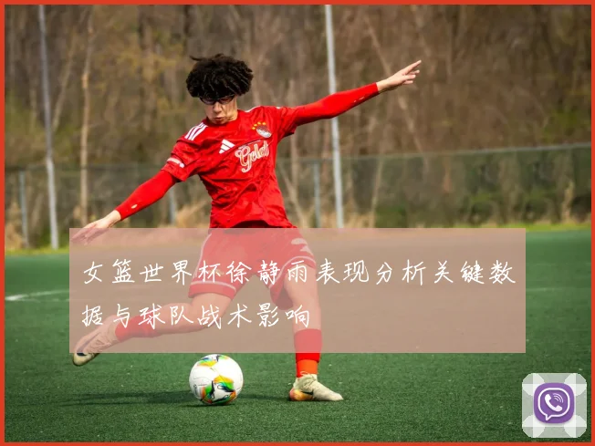 女篮世界杯徐静雨表现分析关键数据与球队战术影响