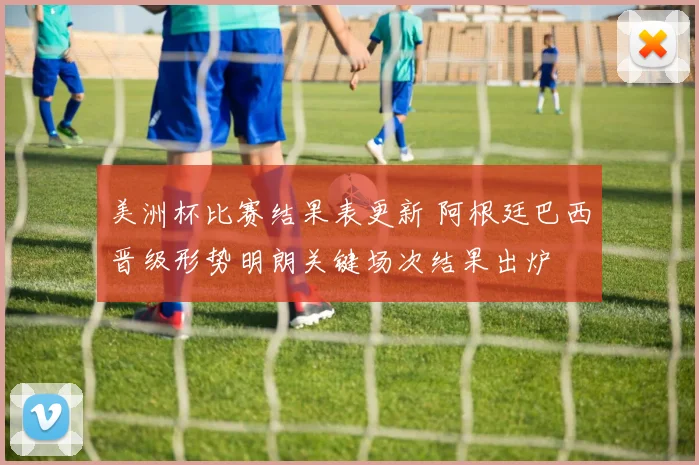 美洲杯比赛结果表更新 阿根廷巴西晋级形势明朗关键场次结果出炉