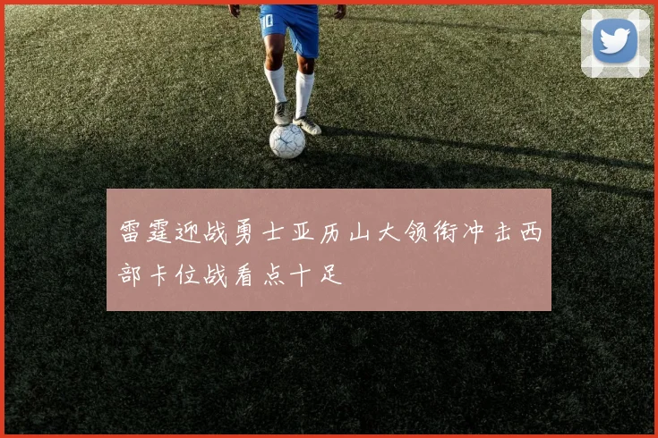 雷霆迎战勇士亚历山大领衔冲击西部卡位战看点十足