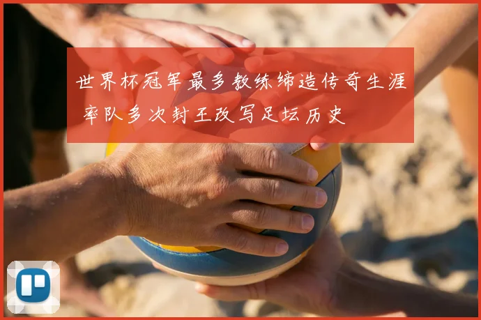 世界杯冠军最多教练缔造传奇生涯 率队多次封王改写足坛历史