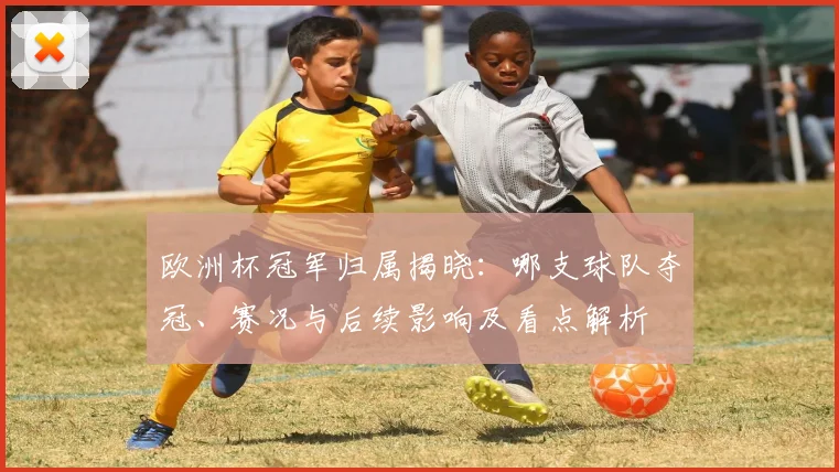 欧洲杯冠军归属揭晓：哪支球队夺冠、赛况与后续影响及看点解析