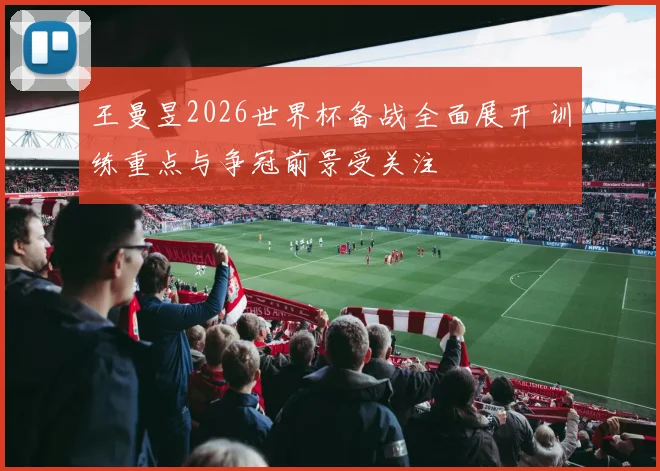 王曼昱2026世界杯备战全面展开 训练重点与争冠前景受关注