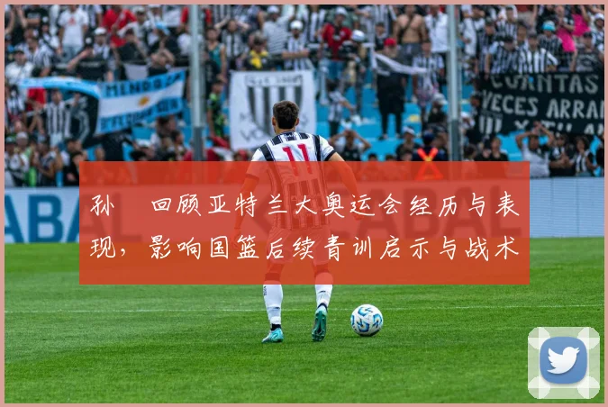 孙玥回顾亚特兰大奥运会经历与表现，影响国篮后续青训启示与战术安排联动