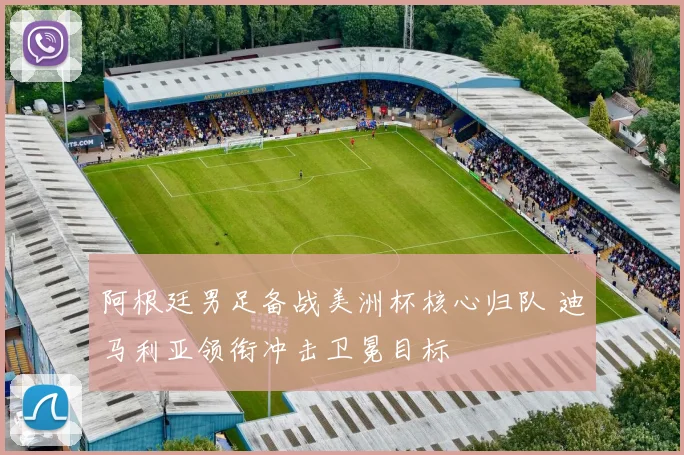 阿根廷男足备战美洲杯核心归队 迪马利亚领衔冲击卫冕目标