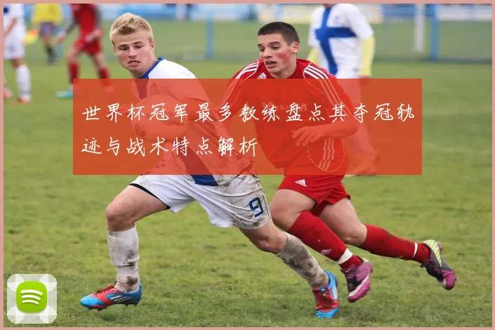 世界杯冠军最多教练盘点其夺冠轨迹与战术特点解析