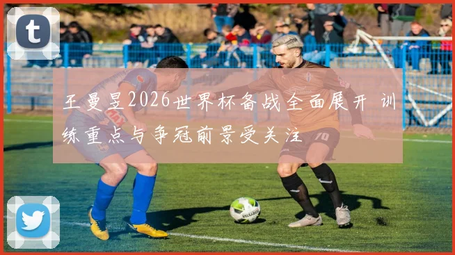 王曼昱2026世界杯备战全面展开 训练重点与争冠前景受关注