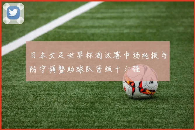 日本女足世界杯淘汰赛中场轮换与防守调整助球队晋级十六强
