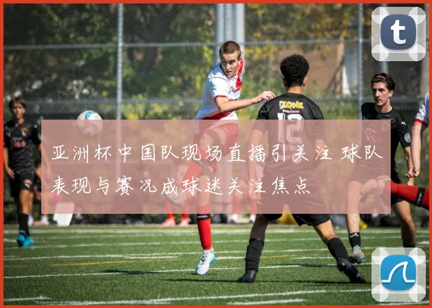 亚洲杯中国队现场直播引关注 球队表现与赛况成球迷关注焦点