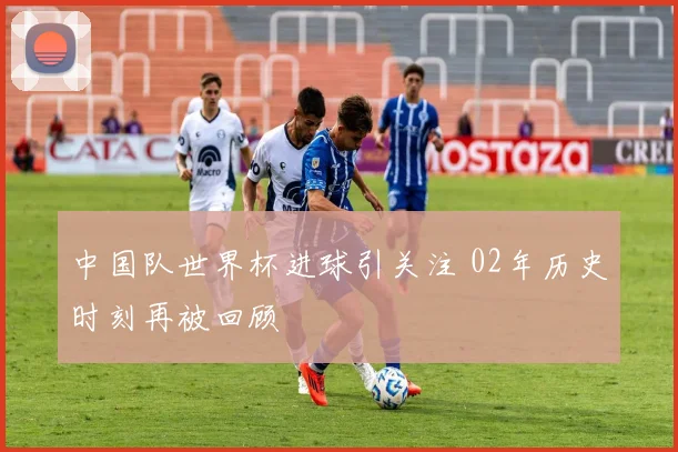 中国队世界杯进球引关注 02年历史时刻再被回顾