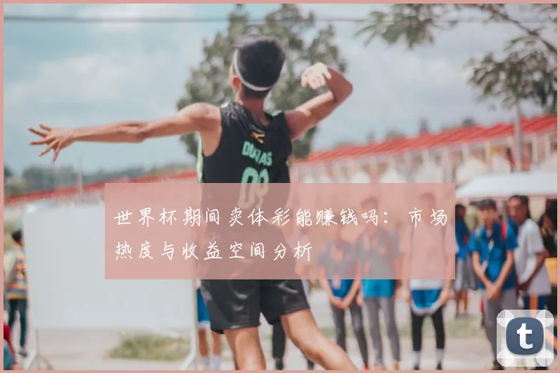 世界杯期间卖体彩能赚钱吗：市场热度与收益空间分析